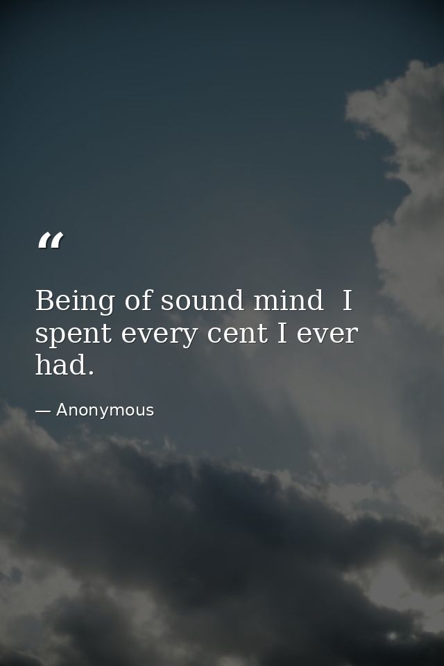 Being of sound mind  I spent every cent I ever had. — Anonymous