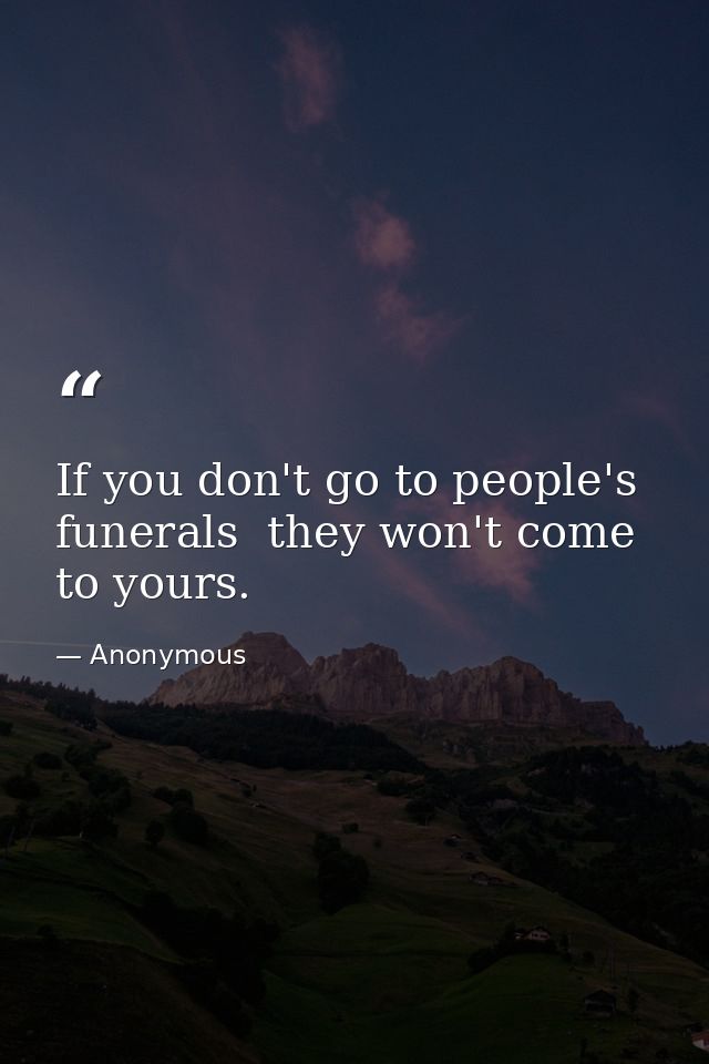 If you don't go to people's funerals  they won't come to yours. — Anonymous