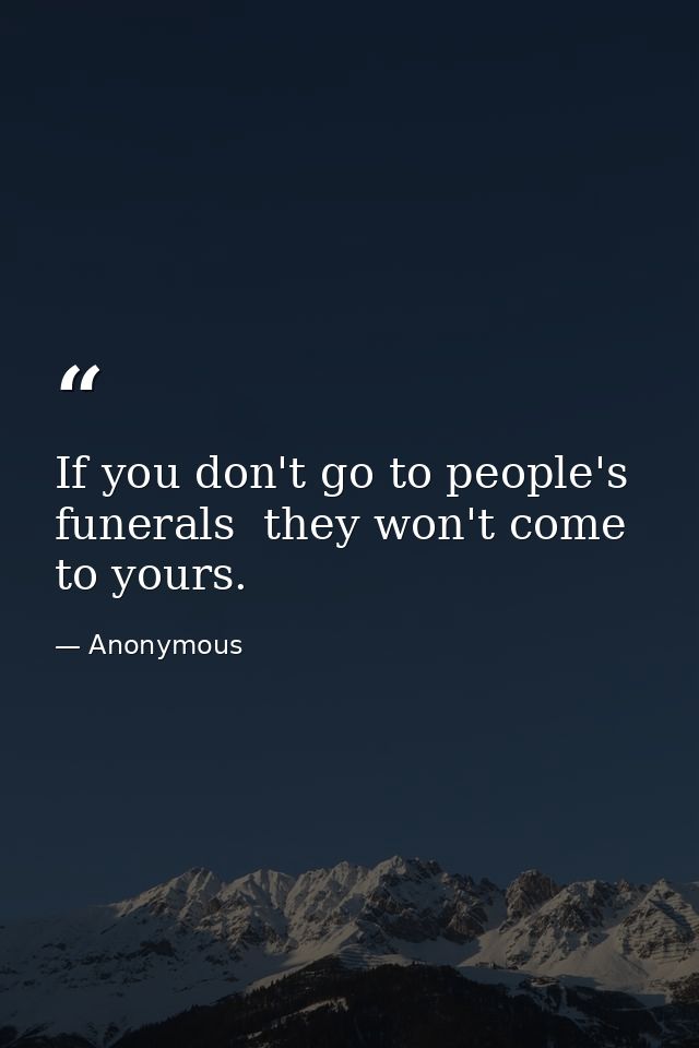 If you don't go to people's funerals  they won't come to yours. — Anonymous