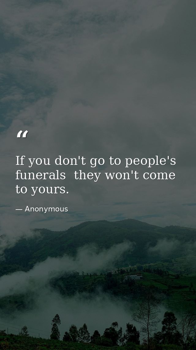If you don't go to people's funerals  they won't come to yours. — Anonymous