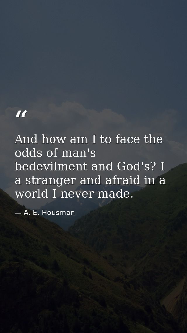 And how am I to face the odds of man's bedevilment and God's? I  a stranger and afraid in a world I never made. — A. E. Housman