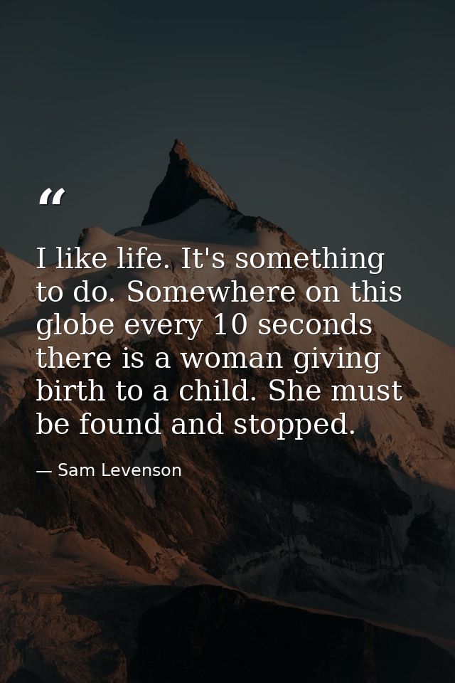 I like life. It's something to do. Somewhere on this globe every 10 seconds  there is a woman giving birth to a child. S — Sam Levenson
