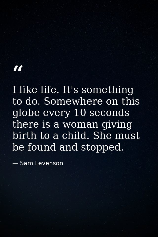 I like life. It's something to do. Somewhere on this globe every 10 seconds  there is a woman giving birth to a child. S — Sam Levenson