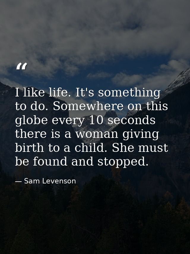 I like life. It's something to do. Somewhere on this globe every 10 seconds  there is a woman giving birth to a child. S — Sam Levenson