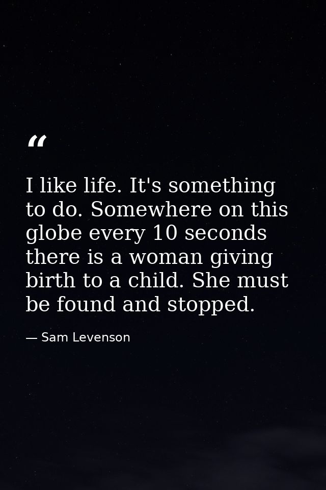I like life. It's something to do. Somewhere on this globe every 10 seconds  there is a woman giving birth to a child. S — Sam Levenson