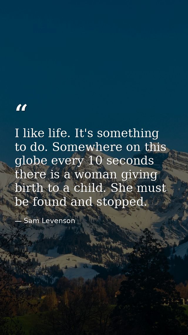 I like life. It's something to do. Somewhere on this globe every 10 seconds  there is a woman giving birth to a child. S — Sam Levenson