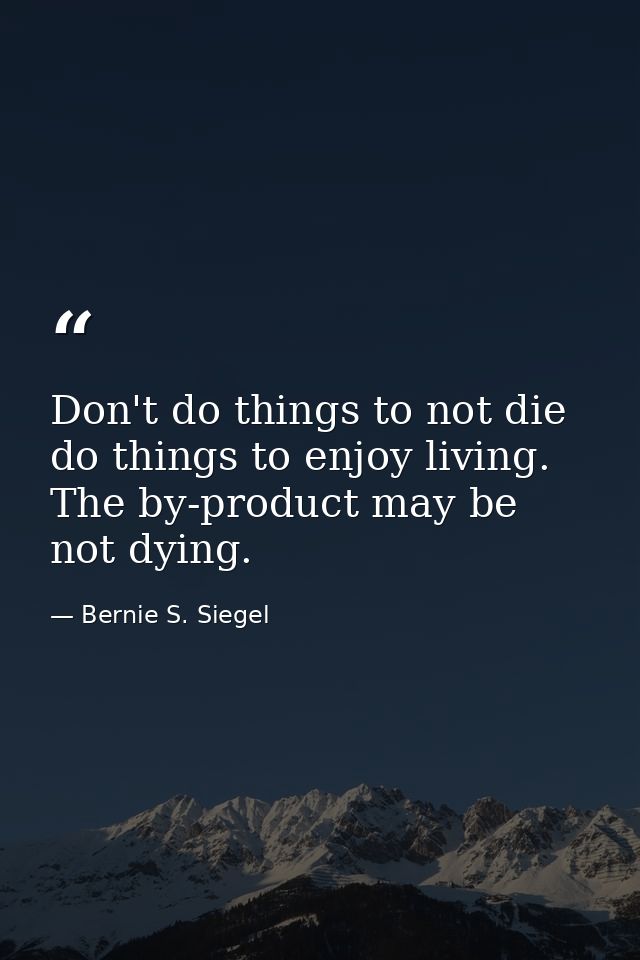 Don't do things to not die  do things to enjoy living. The by-product may be not dying. — Bernie S. Siegel