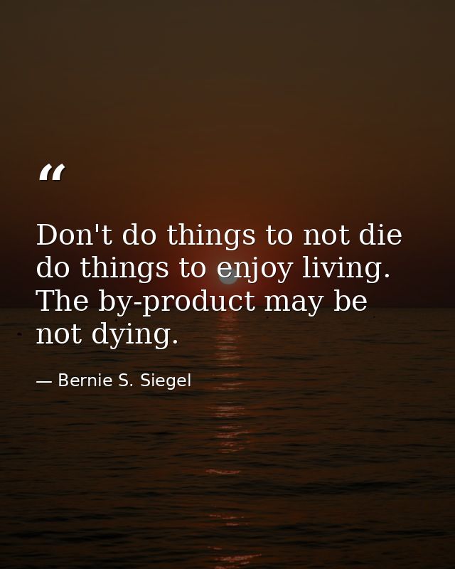 Don't do things to not die  do things to enjoy living. The by-product may be not dying. — Bernie S. Siegel