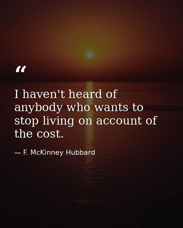 I haven't heard of anybody who wants to stop living on account of the cost. — F. McKinney Hubbard