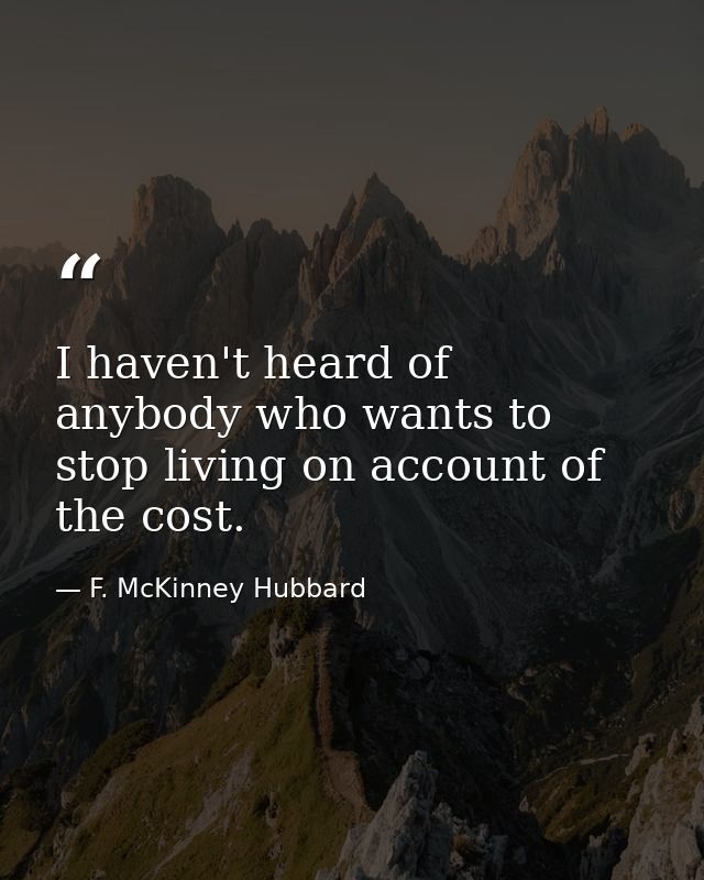 I haven't heard of anybody who wants to stop living on account of the cost. — F. McKinney Hubbard