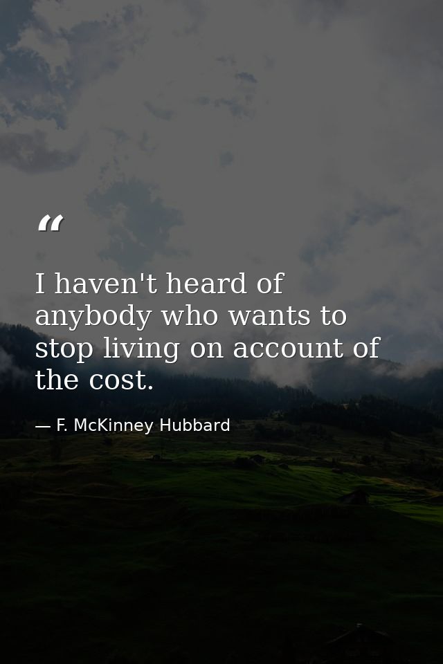 I haven't heard of anybody who wants to stop living on account of the cost. — F. McKinney Hubbard