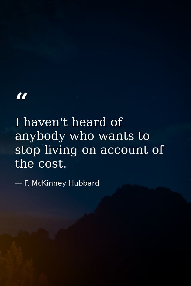 I haven't heard of anybody who wants to stop living on account of the cost. — F. McKinney Hubbard