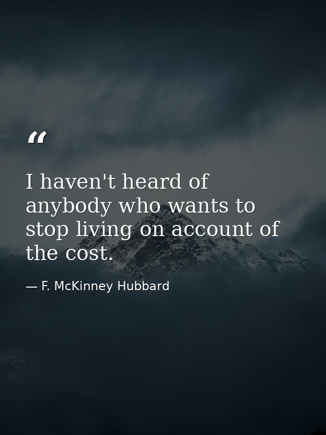 I haven't heard of anybody who wants to stop living on account of the cost. — F. McKinney Hubbard