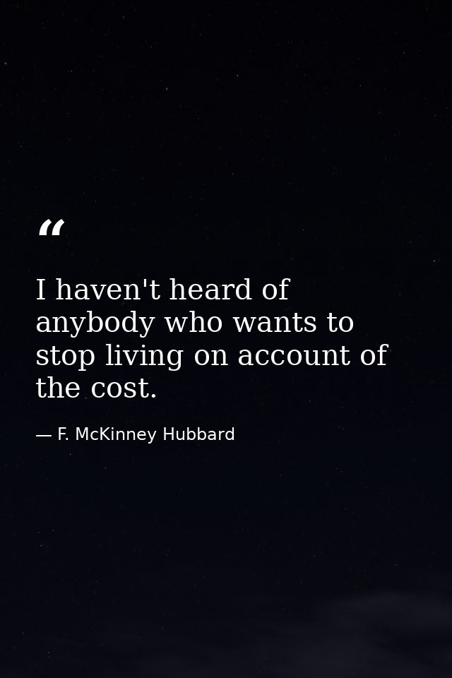I haven't heard of anybody who wants to stop living on account of the cost. — F. McKinney Hubbard
