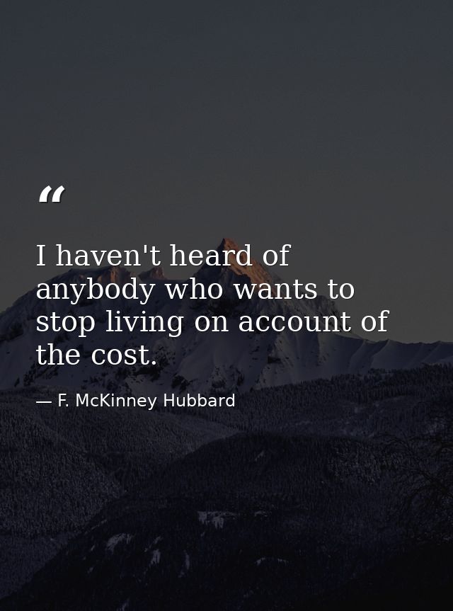 I haven't heard of anybody who wants to stop living on account of the cost. — F. McKinney Hubbard
