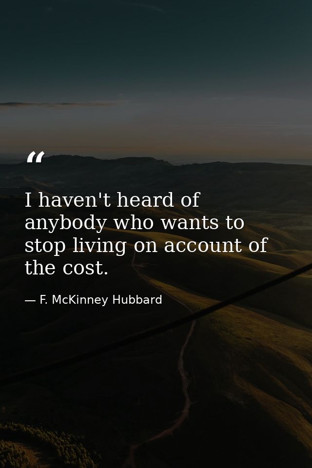 I haven't heard of anybody who wants to stop living on account of the cost. — F. McKinney Hubbard