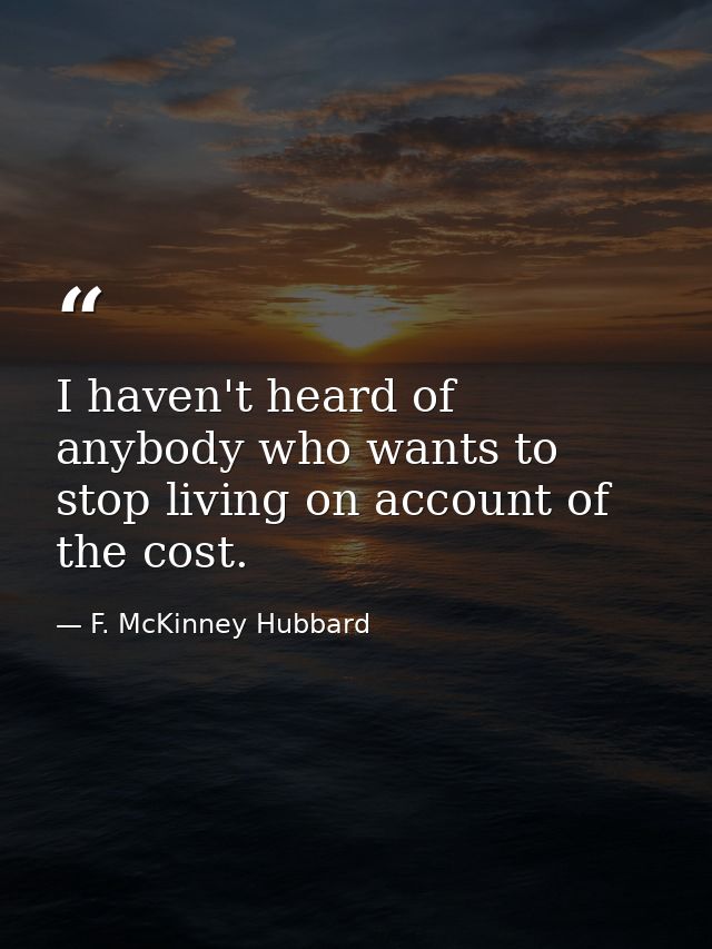 I haven't heard of anybody who wants to stop living on account of the cost. — F. McKinney Hubbard
