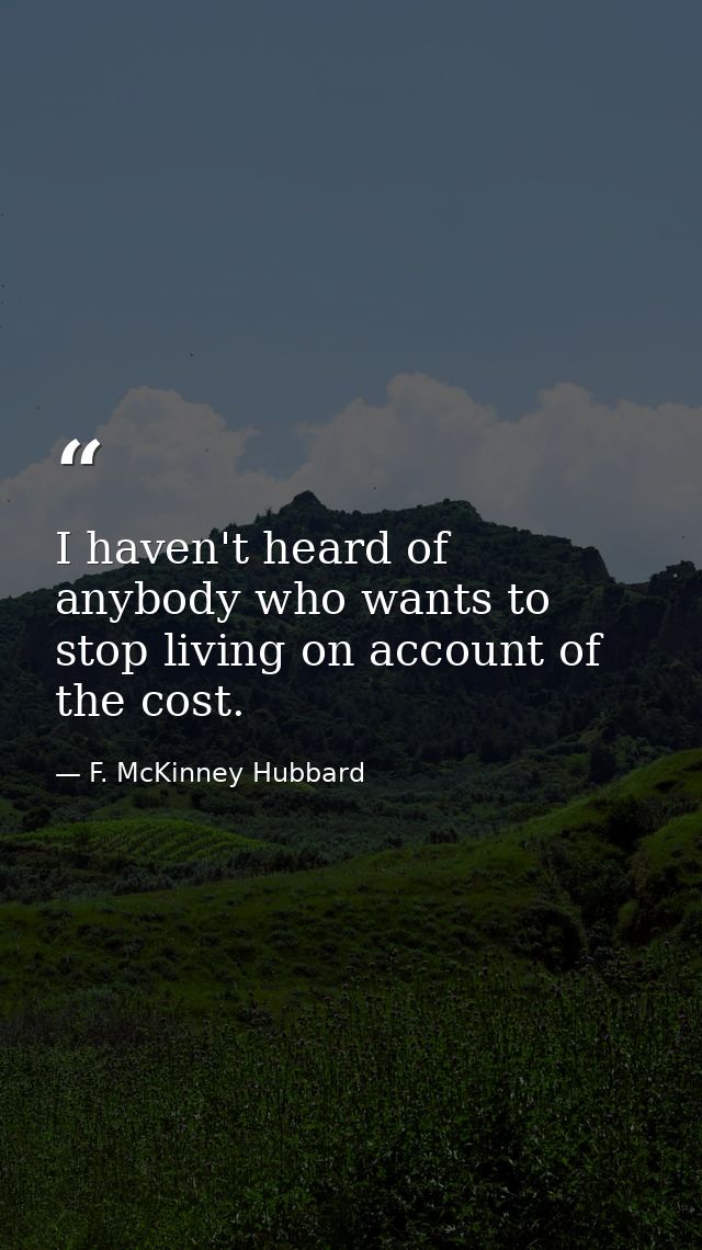 I haven't heard of anybody who wants to stop living on account of the cost. — F. McKinney Hubbard