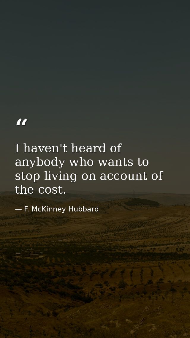 I haven't heard of anybody who wants to stop living on account of the cost. — F. McKinney Hubbard