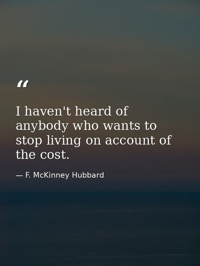 I haven't heard of anybody who wants to stop living on account of the cost. — F. McKinney Hubbard