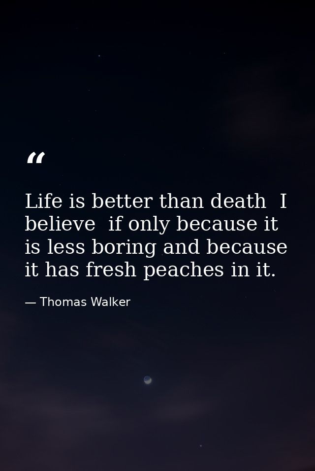 Life is better than death  I believe  if only because it is less boring and because it has fresh peaches in it. — Thomas Walker