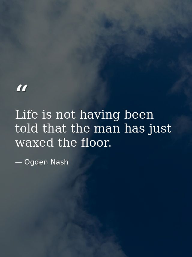 Life is not having been told that the man has just waxed the floor. — Ogden Nash
