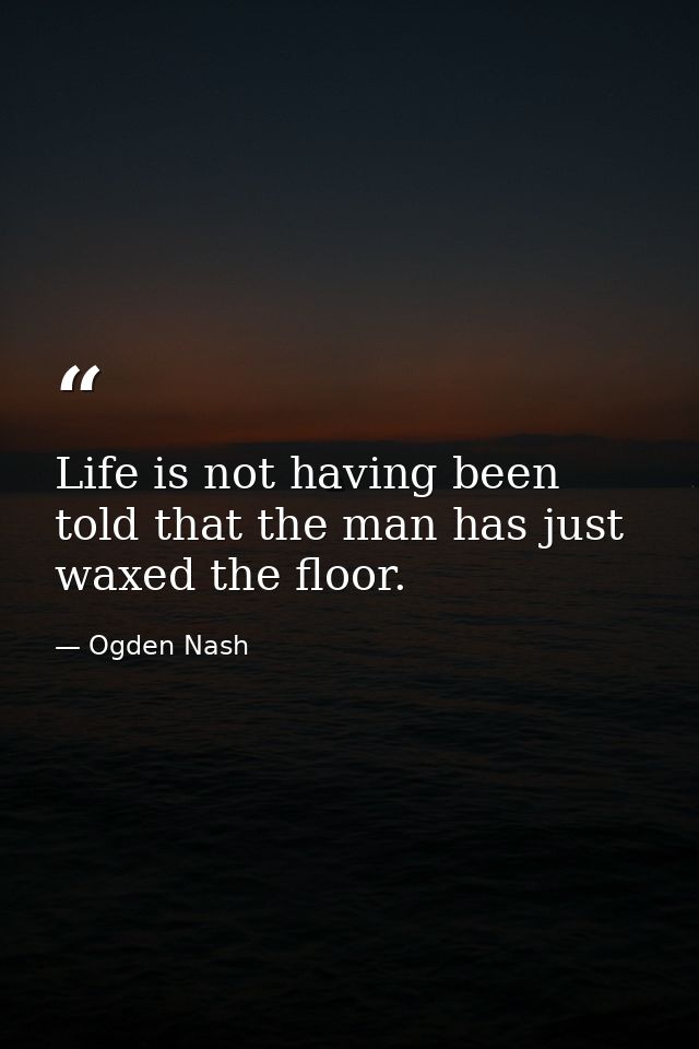Life is not having been told that the man has just waxed the floor. — Ogden Nash