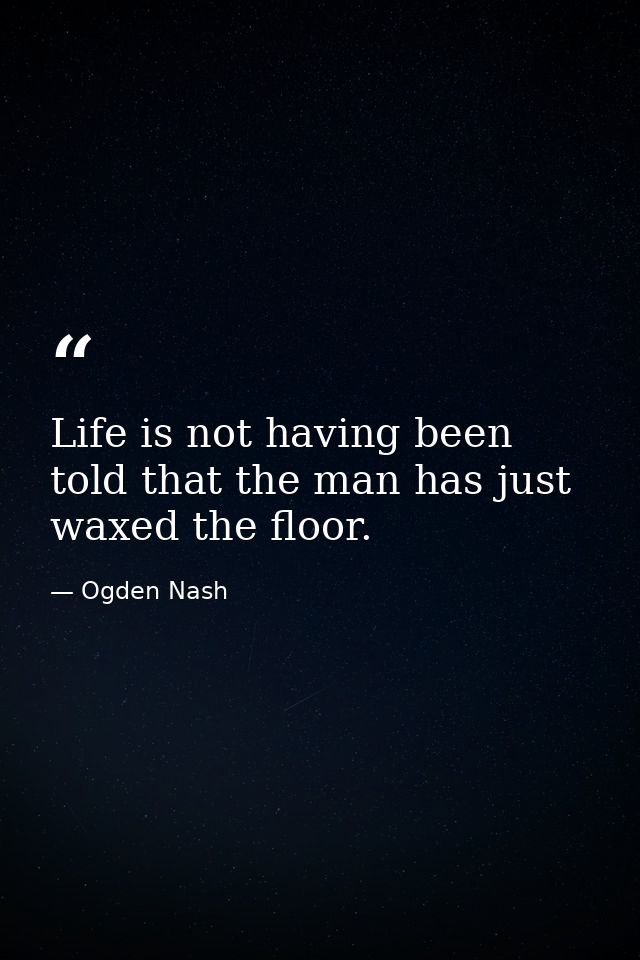 Life is not having been told that the man has just waxed the floor. — Ogden Nash