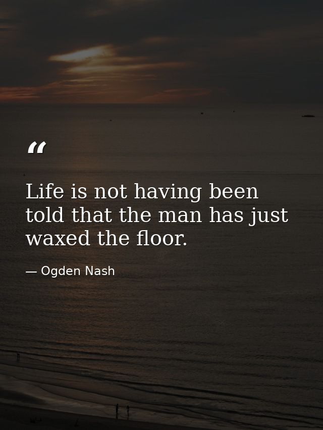 Life is not having been told that the man has just waxed the floor. — Ogden Nash