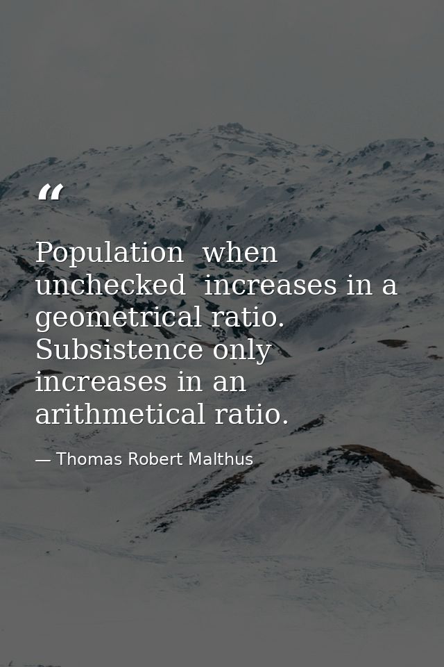 Population  when unchecked  increases in a geometrical ratio. Subsistence only increases in an arithmetical ratio. — Thomas Robert Malthus