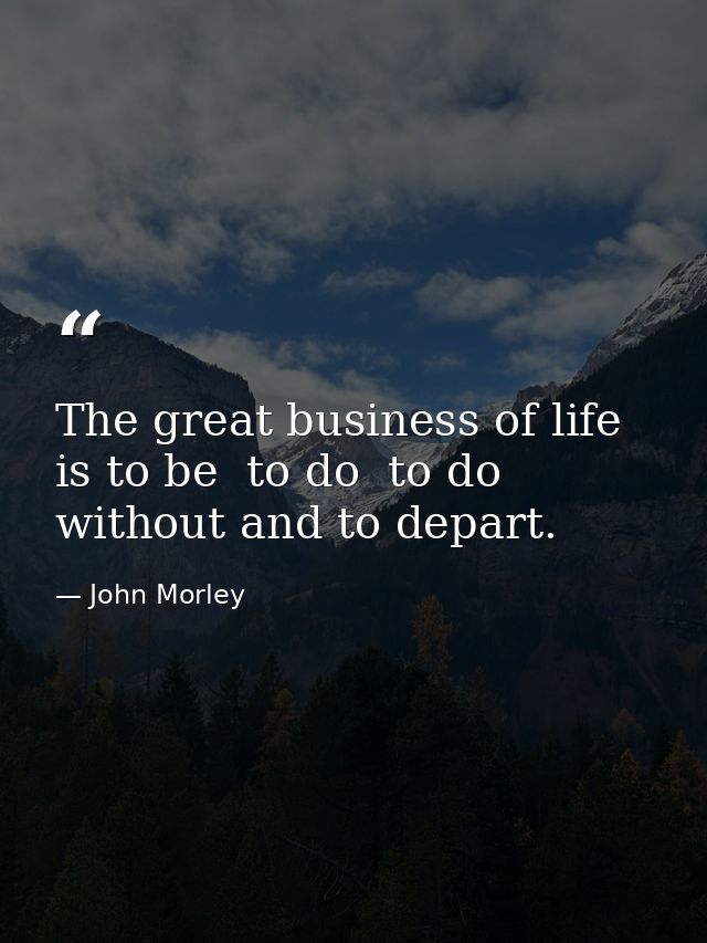 The great business of life is to be  to do  to do without and to depart. — John Morley