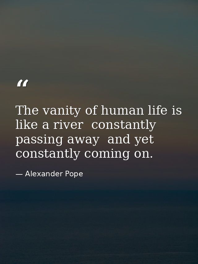 The vanity of human life is like a river  constantly passing away  and yet constantly coming on. — Alexander Pope