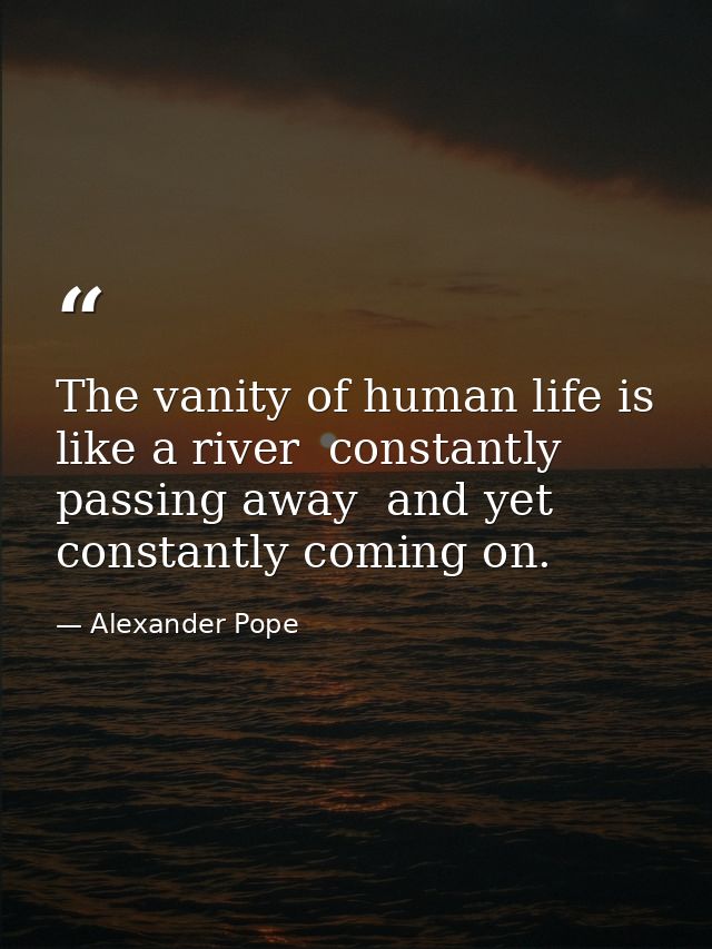 The vanity of human life is like a river  constantly passing away  and yet constantly coming on. — Alexander Pope