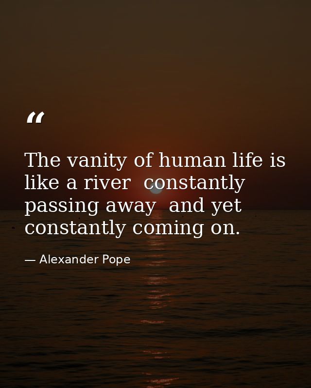 The vanity of human life is like a river  constantly passing away  and yet constantly coming on. — Alexander Pope