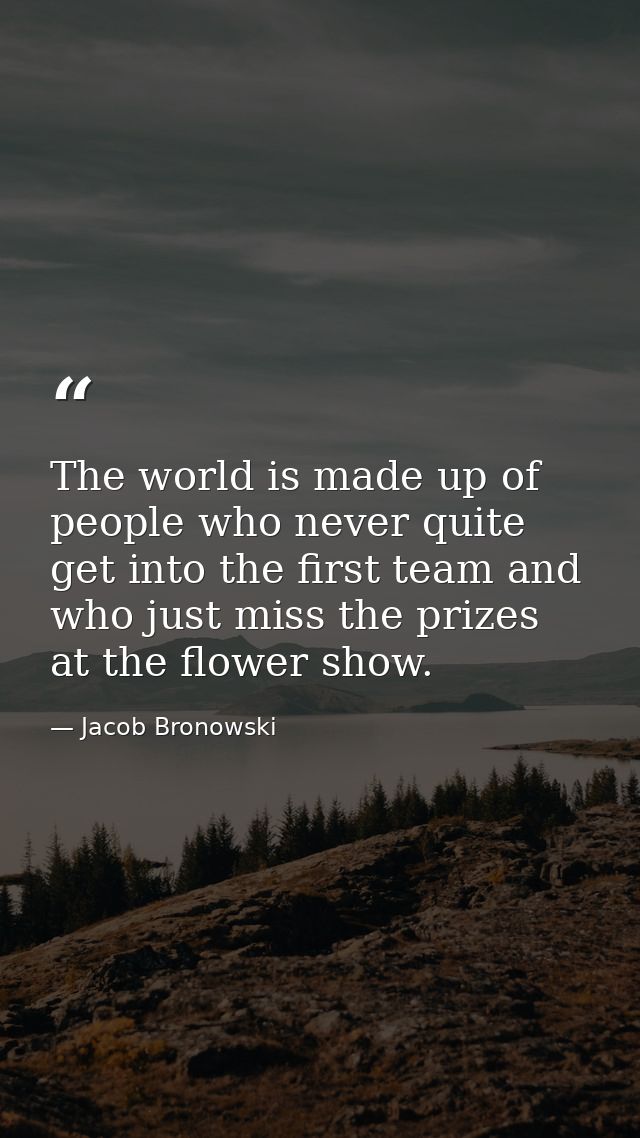 The world is made up of people who never quite get into the first team and who just miss the prizes at the flower show. — Jacob Bronowski