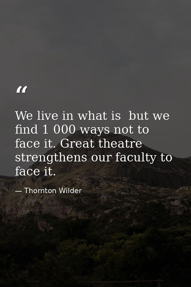 We live in what is  but we find 1 000 ways not to face it. Great theatre strengthens our faculty to face it. — Thornton Wilder