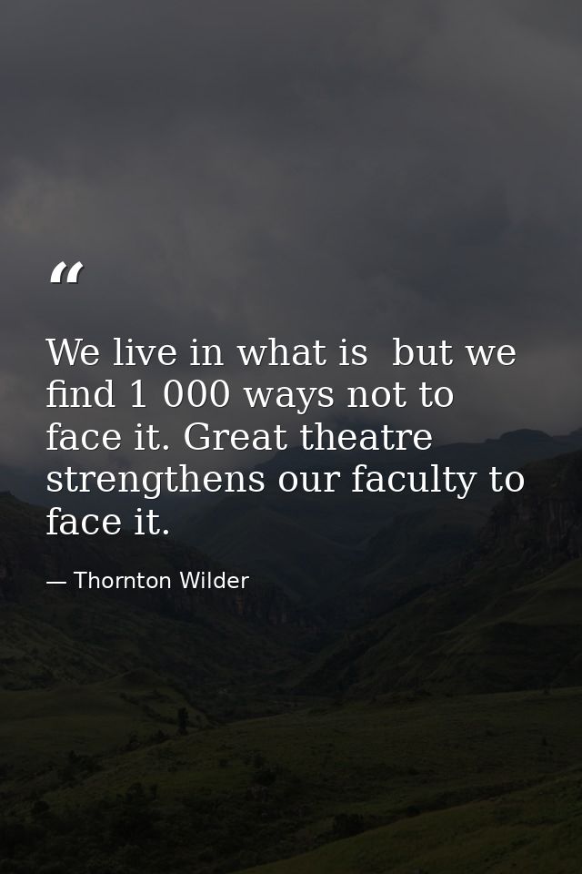 We live in what is  but we find 1 000 ways not to face it. Great theatre strengthens our faculty to face it. — Thornton Wilder