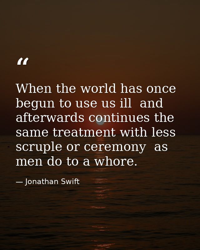 When the world has once begun to use us ill  and afterwards continues the same treatment with less scruple or ceremony   — Jonathan Swift