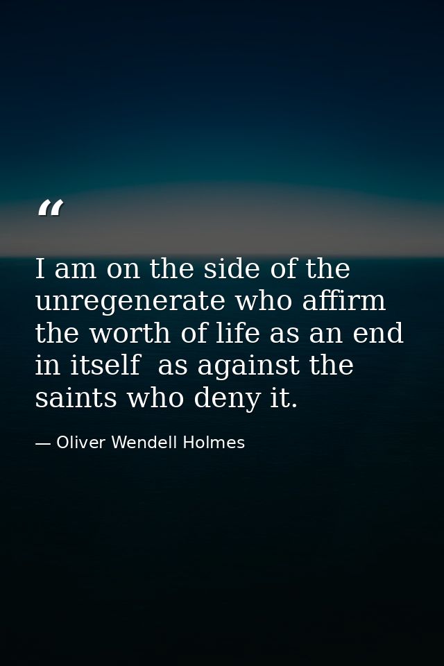 I am on the side of the unregenerate who affirm the worth of life as an end in itself  as against the saints who deny it — Oliver Wendell Holmes