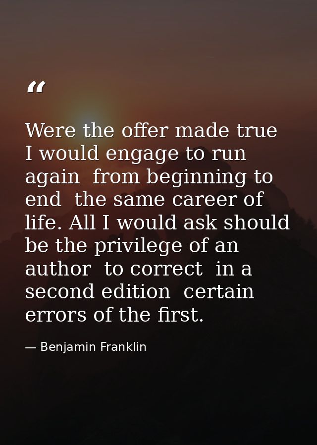 Were the offer made true  I would engage to run again  from beginning to end  the same career of life. All I would ask s — Benjamin Franklin