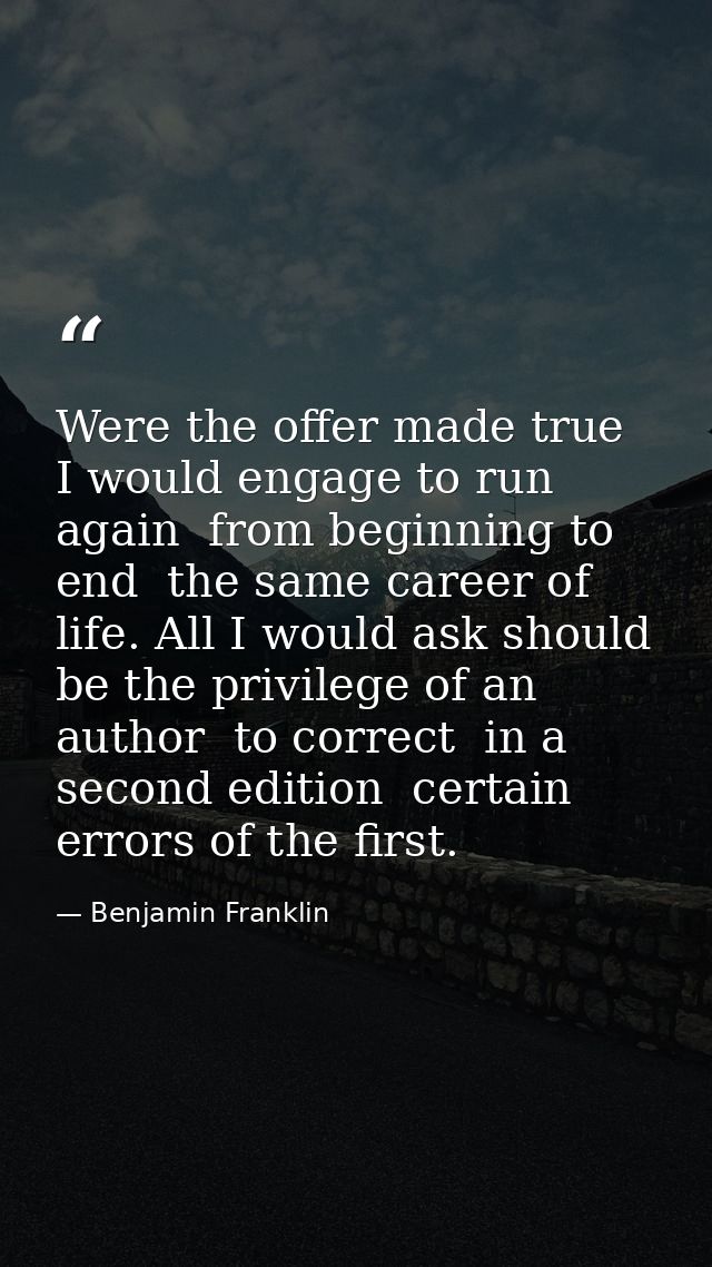 Were the offer made true  I would engage to run again  from beginning to end  the same career of life. All I would ask s — Benjamin Franklin