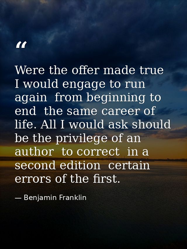 Were the offer made true  I would engage to run again  from beginning to end  the same career of life. All I would ask s — Benjamin Franklin