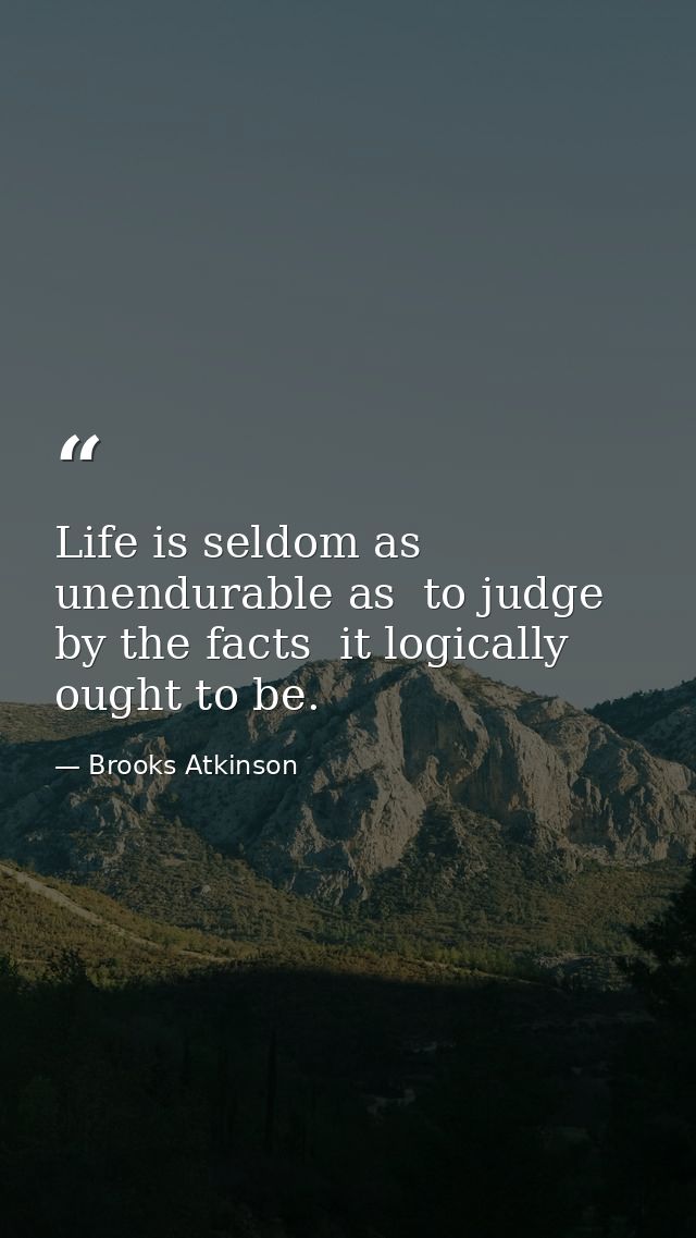 Life is seldom as unendurable as  to judge by the facts  it logically ought to be. — Brooks Atkinson