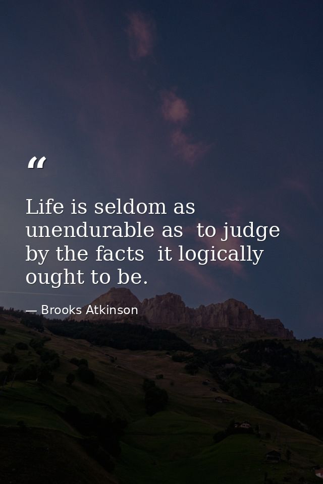 Life is seldom as unendurable as  to judge by the facts  it logically ought to be. — Brooks Atkinson