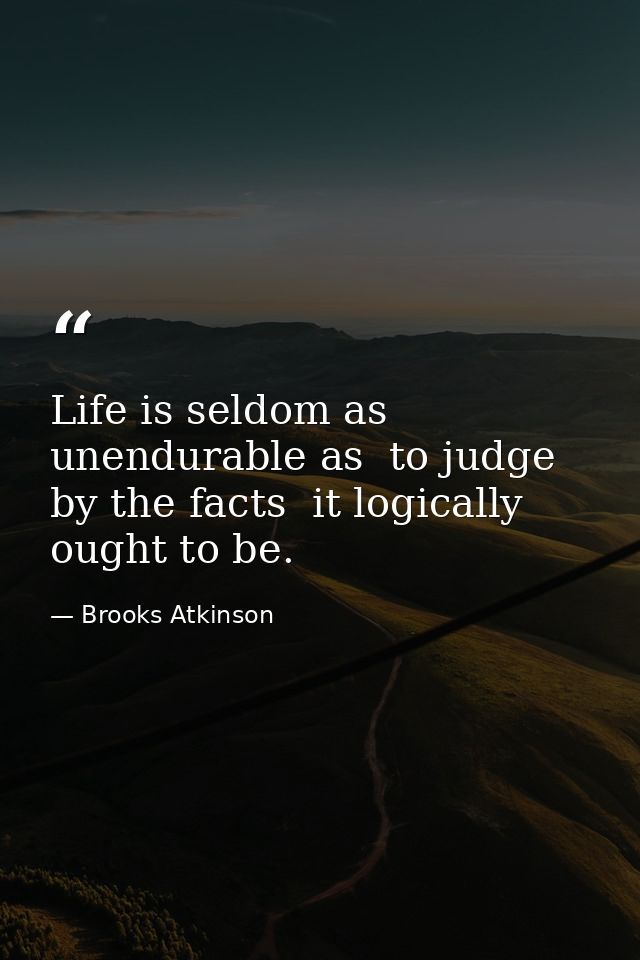 Life is seldom as unendurable as  to judge by the facts  it logically ought to be. — Brooks Atkinson