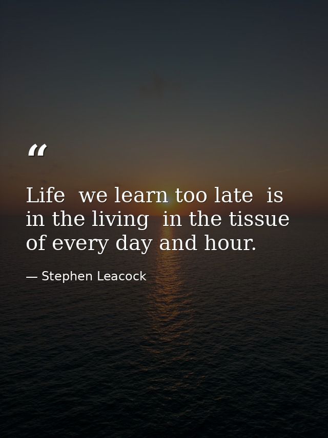 Life  we learn too late  is in the living  in the tissue of every day and hour. — Stephen Leacock