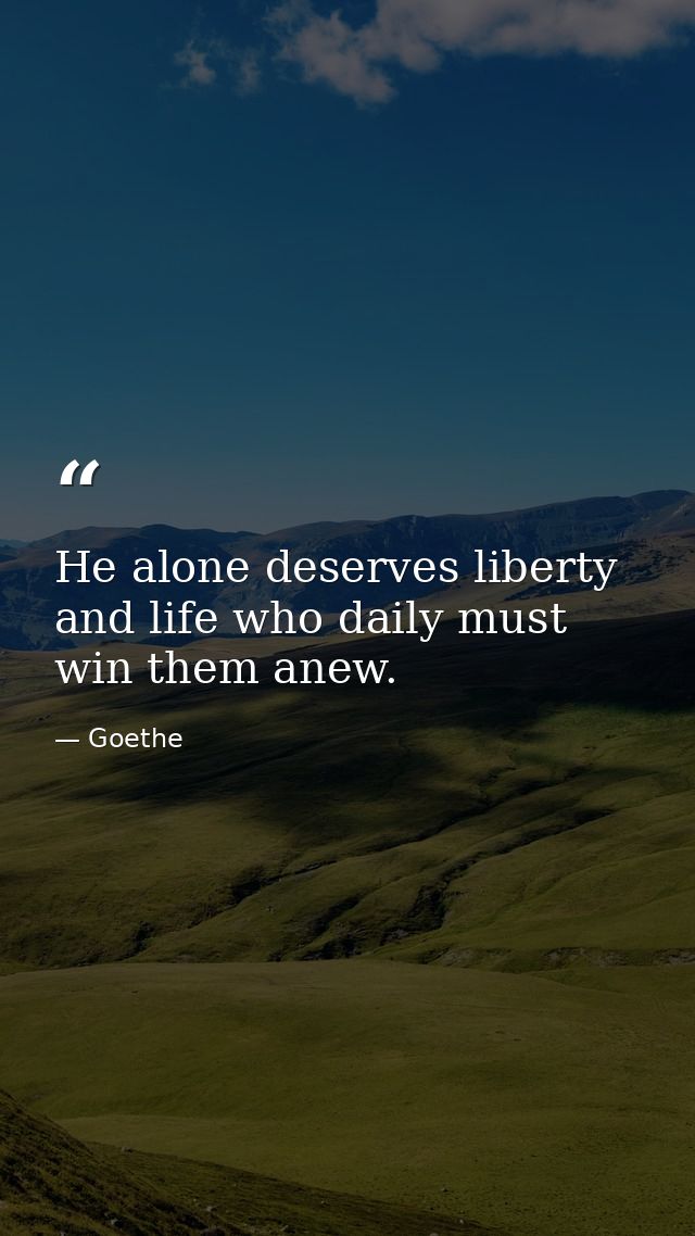 He alone deserves liberty and life who daily must win them anew. — Goethe