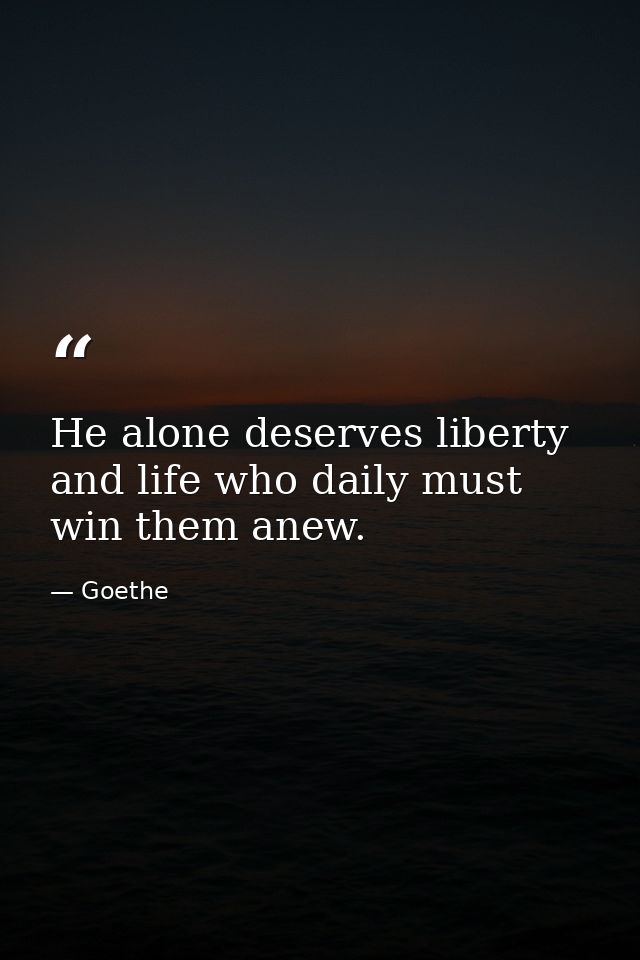 He alone deserves liberty and life who daily must win them anew. — Goethe