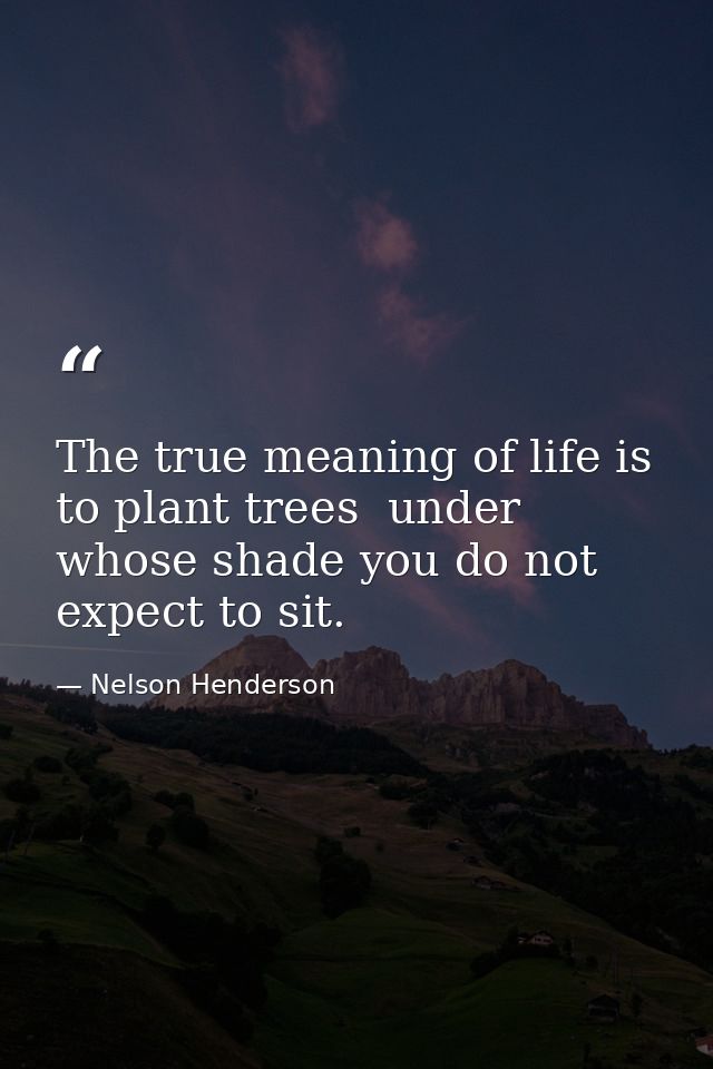 The true meaning of life is to plant trees  under whose shade you do not expect to sit. — Nelson Henderson