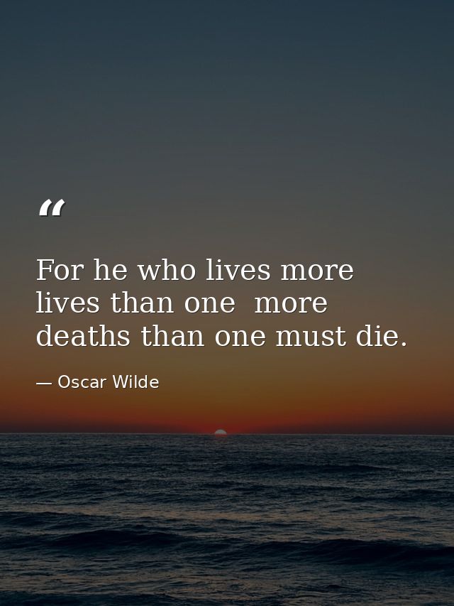 For he who lives more lives than one  more deaths than one must die. — Oscar Wilde